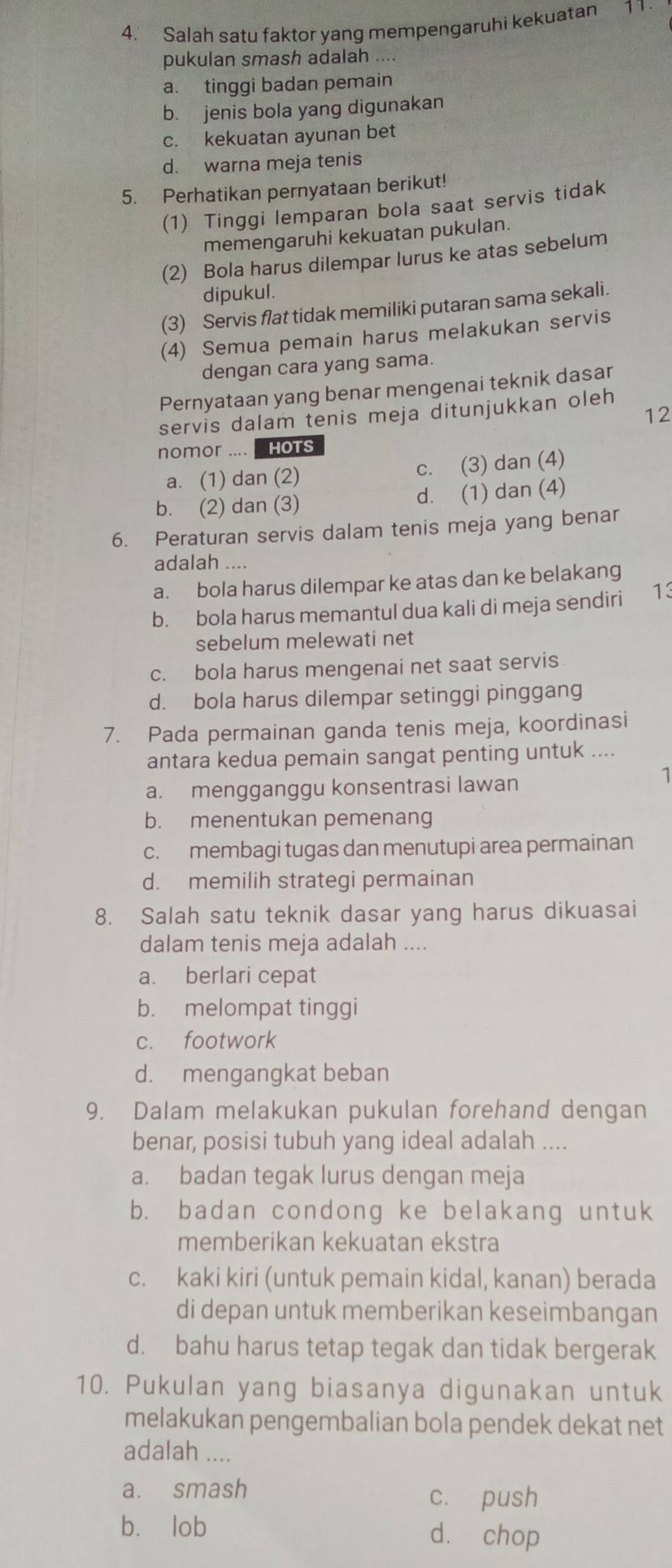 Salah satu faktor yang mempengaruhi kekuatan 11
pukulan smash adalah ....
a. tinggi badan pemain
b. jenis bola yang digunakan
c. kekuatan ayunan bet
d. warna meja tenis
5. Perhatikan pernyataan berikut!
(1) Tinggi lemparan bola saat servis tidak
memengaruhi kekuatan pukulan.
(2) Bola harus dilempar lurus ke atas sebelum
dipukul.
(3) Servis flat tidak memiliki putaran sama sekali.
(4) Semua pemain harus melakukan servis
dengan cara yang sama.
Pernyataan yang benar mengenai teknik dasar
12
servis dalam tenis meja ditunjukkan oleh
nomor .... HOTS
a. (1) dan (2) c. (3) dan (4)
b. (2) dan (3) d. (1) dan (4)
6. Peraturan servis dalam tenis meja yang benar
adalah ....
a. bola harus dilempar ke atas dan ke belakang
b. bola harus memantul dua kali di meja sendiri 13
sebelum melewati net
c. bola harus mengenai net saat servis
d. bola harus dilempar setinggi pinggang
7. Pada permainan ganda tenis meja, koordinasi
antara kedua pemain sangat penting untuk ....
a. mengganggu konsentrasi lawan
b. menentukan pemenang
c. membagi tugas dan menutupi area permainan
d. memilih strategi permainan
8. Salah satu teknik dasar yang harus dikuasai
dalam tenis meja adalah ....
a. berlari cepat
b. melompat tinggi
c. footwork
d. mengangkat beban
9. Dalam melakukan pukulan forehand dengan
benar, posisi tubuh yang ideal adalah ....
a. badan tegak lurus dengan meja
b. badan condong ke belakang untuk
memberikan kekuatan ekstra
c. kaki kiri (untuk pemain kidal, kanan) berada
di depan untuk memberikan keseimbangan
d. bahu harus tetap tegak dan tidak bergerak
10. Pukulan yang biasanya digunakan untuk
melakukan pengembalian bola pendek dekat net
adalah ....
a. smash
c. push
b. lob dà chop