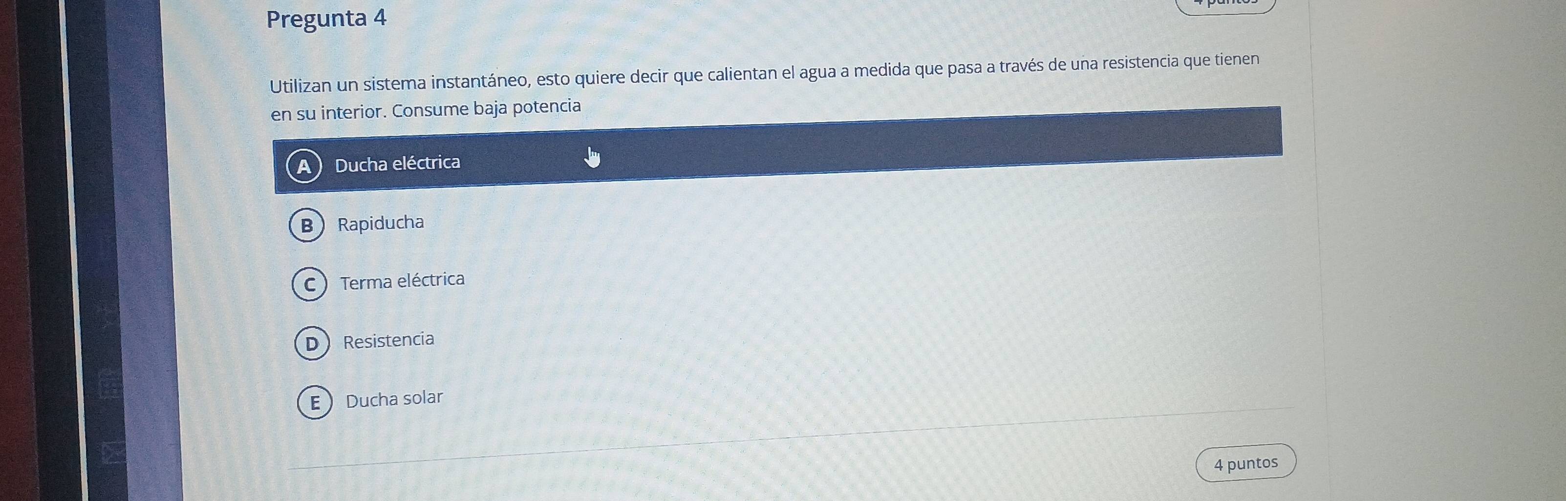 Pregunta 4
Utilizan un sistema instantáneo, esto quiere decir que calientan el agua a medida que pasa a través de una resistencia que tienen
en su interior. Consume baja potencia
Ducha eléctrica
B Rapiducha
C ) Terma eléctrica
D Resistencia
E Ducha solar
4 puntos