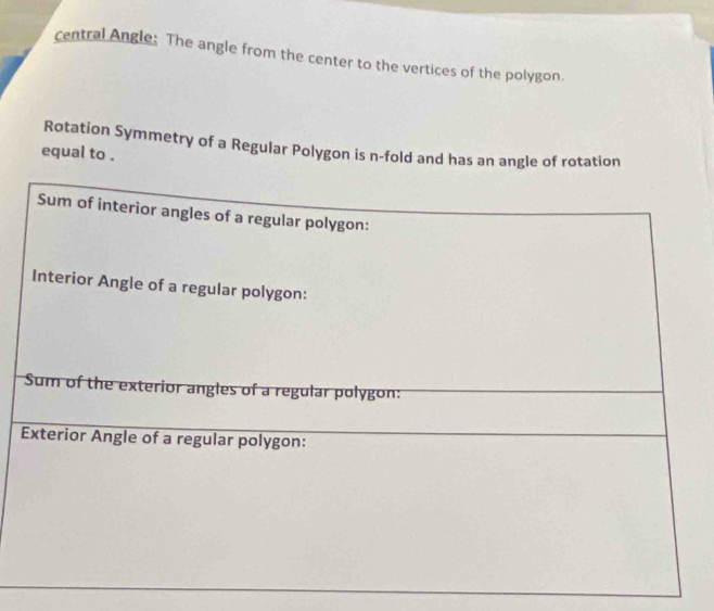 central Angle: The angle from the center to the vertices of the polygon. 
Rotation Symmetry of a Regular Polygon is n-fold and has an angle of rotation 
equal to . 
Sum of interior angles of a regular polygon: 
Interior Angle of a regular polygon: 
Sum of the exterior angles of a regular polygon: 
Exterior Angle of a regular polygon: