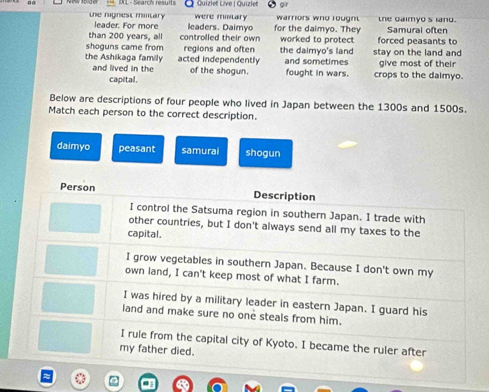 □ □ New folder IXL - Search results Quizlet Live | Quizlet gir
the nignest military were military warriors who lougnt the daimyos land.
leader. For more leaders. Daimyo for the dalmyo. They Samural often
than 200 years, all controlled their own worked to protect forced peasants to
shoguns came from regions and often the daimyo's land stay on the land and 
the Ashikaga family acted independently and sometimes give most of their
and lived in the of the shogun. fought in wars. crops to the daimyo.
capital.
Below are descriptions of four people who lived in Japan between the 1300s and 1500s.
Match each person to the correct description.
daimyo peasant samurai shogun
Person Description
I control the Satsuma region in southern Japan. I trade with
other countries, but I don't always send all my taxes to the
capital.
I grow vegetables in southern Japan. Because I don't own my
own land, I can't keep most of what I farm.
I was hired by a military leader in eastern Japan. I guard his
land and make sure no one steals from him.
I rule from the capital city of Kyoto. I became the ruler after
my father died.