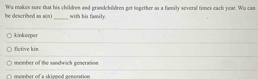 Wu makes sure that his children and grandchildren get together as a family several times each year. Wu can
be described as a(n) _ with his family.
kinkeeper
fictive kin
member of the sandwich generation
member of a skipped generation