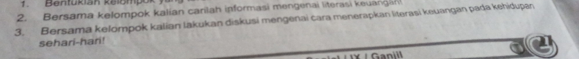 Bentukian kelompok 
2. Bersama kelompok kalian carilah informasi mengenai literasi keuangan! 
3. Bersama kelompok kalian lakukan diskusi mengenai cara menerapkan literasi keuangan pada kehidupan 
sehari-hari! 
Ganiil