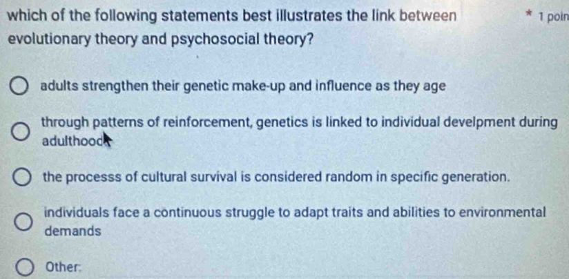 which of the following statements best illustrates the link between 1 poin
evolutionary theory and psychosocial theory?
adults strengthen their genetic make-up and influence as they age
through patterns of reinforcement, genetics is linked to individual develpment during
adulthood
the processs of cultural survival is considered random in specific generation.
individuals face a continuous struggle to adapt traits and abilities to environmental
demands
Other: