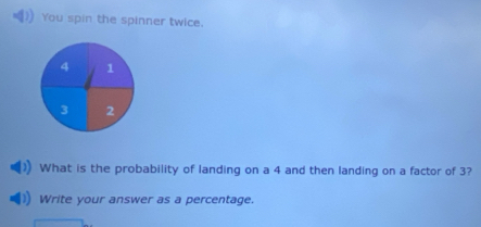 You spin the spinner twice.
4 1
3 2
What is the probability of landing on a 4 and then landing on a factor of 3? 
Write your answer as a percentage.