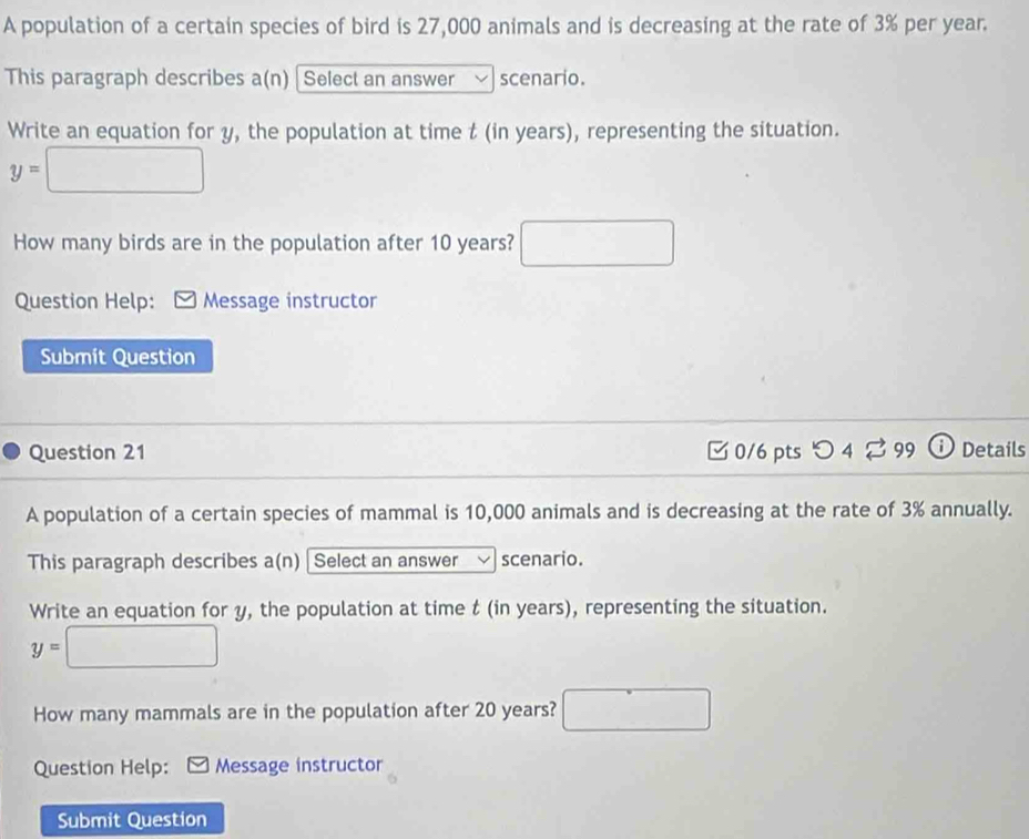 A population of a certain species of bird is 27,000 animals and is decreasing at the rate of 3% per year. 
This paragraph describes a(n) [ Select an answer scenario. 
Write an equation for y, the population at time t (in years), representing the situation.
y=□
How many birds are in the population after 10 years? □ 
Question Help: Message instructor 
Submit Question 
Question 21 C0/6 pts O 4 99 Details 
A population of a certain species of mammal is 10,000 animals and is decreasing at the rate of 3% annually. 
This paragraph describes a(n) | Select an answer scenario. 
Write an equation for y, the population at time t (in years), representing the situation.
y=□
How many mammals are in the population after 20 years? □ □ 
Question Help: Message instructor 
Submit Question