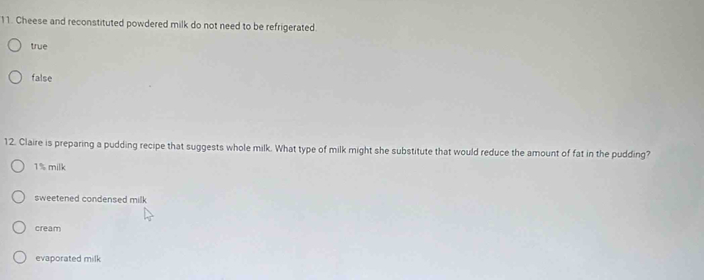 Cheese and reconstituted powdered milk do not need to be refrigerated.
true
false
12. Claire is preparing a pudding recipe that suggests whole milk. What type of milk might she substitute that would reduce the amount of fat in the pudding?
1% milk
sweetened condensed milk
cream
evaporated milk