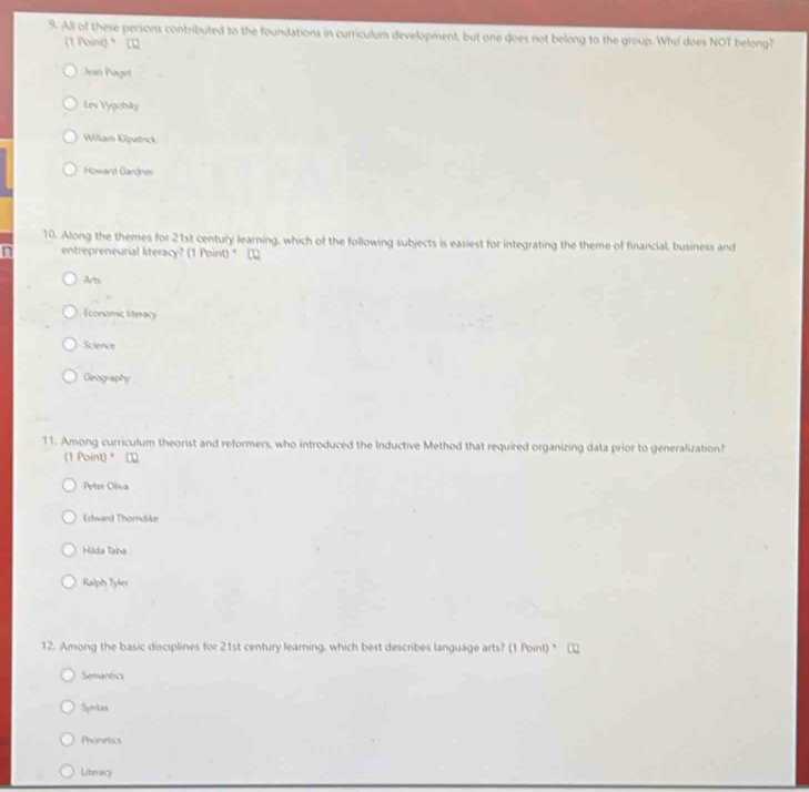 All of these persons contributed to the foundations in curriculum development, but one does not belong to the group. Who does NOT belong?
(1 Point) □
Jean Paget
Lev Vygotsky
William Kilpatrick
Howard Gardner
10. Along the themes for 21st century learning, which of the following subjects is easiest for integrating the theme of financial, business and
n entrepreneurial literacy? (1 Point) * □
Arts
Economic literacy
Science
Geography
11. Among curriculum theorist and reformers, who introduced the Inductive Method that required organizing data prior to generalization?
(1 Point)*
Peter Oliva
Edward Thorndike
Hilda Taha
Ralph Tyler
12. Among the basic disciplines for 21st century learning, which best describes language arts? (1 Point) * □
Semantics
Syntax
Phonietics
Literacy