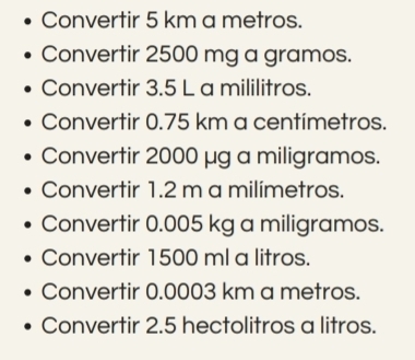 Convertir 5 km a metros. 
Convertir 2500 mg a gramos. 
Convertir 3.5 L a mililitros. 
Convertir 0.75 km a centímetros. 
Convertir 2000 μg a miligramos. 
Convertir 1.2 m a milímetros. 
Convertir 0.005 kg a miligramos. 
Convertir 1500 ml a litros. 
Convertir 0.0003 km a metros. 
Convertir 2.5 hectolitros a litros.