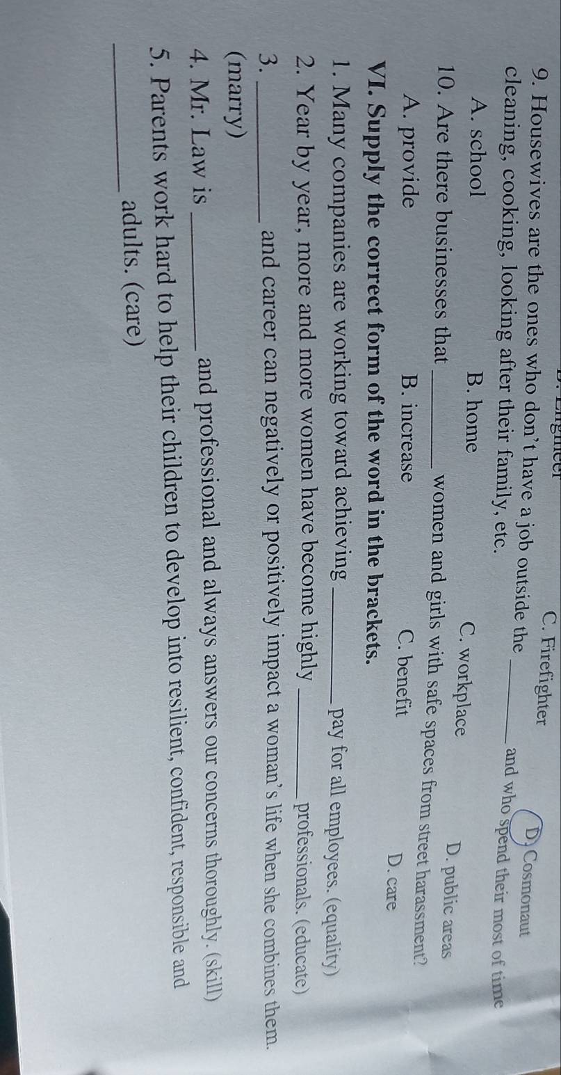 gieer C. Firefighter D Cosmonaut
9. Housewives are the ones who don’t have a job outside the _and who spend their most of time
cleaning, cooking, looking after their family, etc.
A. school B. home
C. workplace D. public areas
10. Are there businesses that_
women and girls with safe spaces from street harassment?
A. provide B. increase C. benefit D. care
VI. Supply the correct form of the word in the brackets.
1. Many companies are working toward achieving _pay for all employees. (equality)
2. Year by year, more and more women have become highly _professionals. (educate)
3. _and career can negatively or positively impact a woman’s life when she combines them.
(marry)
4. Mr. Law is _and professional and always answers our concerns thoroughly. (skill)
5. Parents work hard to help their children to develop into resilient, confident, responsible and
_
adults. (care)
