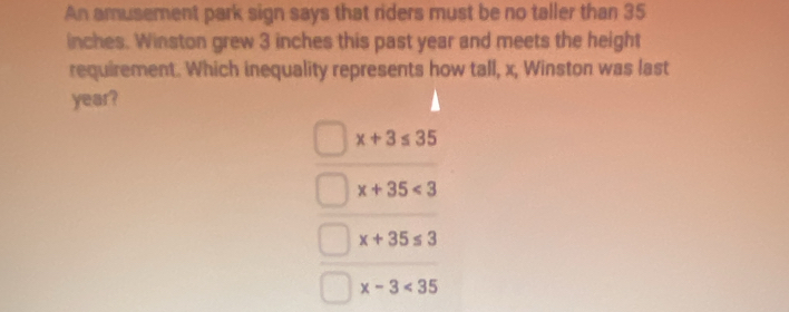 An amusement park sign says that riders must be no taller than 35
inches. Winston grew 3 inches this past year and meets the height
requirement. Which inequality represents how tall, x, Winston was last
year?
x+3≤ 35
x+35<3</tex>
x+35≤ 3
x-3<35</tex>