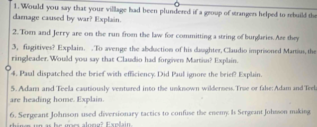 Would you say that your village had been plundered if a group of strangers helped to rebuild the 
damage caused by war? Explain. 
2. Tom and Jerry are on the run from the law for committing a string of burglaries.Are they 
3, fugitives? Explain. . To avenge the abduction of his daughter, Claudio imprisoned Martius, the 
ringleader.Would you say that Claudio had forgiven Martius? Explain. 
4. Paul dispatched the brief with efficiency. Did Paul ignore the brief? Explain. 
5. Adam and Teela cautiously ventured into the unknown wilderness.True or false: Adam and Teela 
are heading home. Explain. 
6. Sergeant Johnson used diversionary tactics to confuse the enemy. Is Sergeant Johnson making 
aing up as he goes along? Explain.