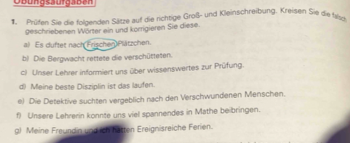 Obungsäurgaben 
Prüfen Sie die foldenden Sätze auf die richtige Groß- und Kleinschreibung. Kreisen Sie die falsch 
geschriebenen Wörter ein und korrigieren Sie diese. 
a) Es duftet nach Frischen Plätzchen. 
b) Die Bergwacht rettete die verschütteten. 
c) Unser Lehrer informiert uns über wissenswertes zur Prüfung. 
d) Meine beste Disziplin ist das laufen. 
e) Die Detektive suchten vergeblich nach den Verschwundenen Menschen. 
f) Unsere Lehrerin konnte uns viel spannendes in Mathe beibringen. 
g) Meine Freundin und ich hatten Ereignisreiche Ferien.