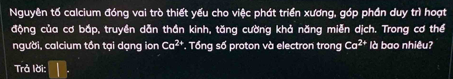 Nguyên tố calcium đóng vai trò thiết yếu cho việc phát triển xương, góp phần duy trì hoạt 
động của cơ bắp, truyền dẫn thần kinh, tăng cường khả năng miễn dịch. Trong cơ thể 
người, calcium tồn tại dạng ion Ca^(2+) *. Tổng số proton và electron trong Ca^(2+) là bao nhiêu? 
Trả lời: