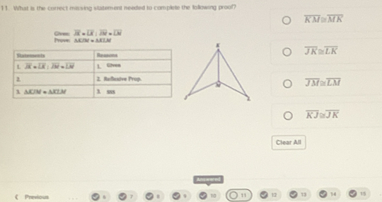 What is the correct missing statement needed to complete the following proof?
overline KM≌ overline MK
Prove: Given: overline JX=overline LK:overline JM=overline LM
△ KIM=△ KLM
overline JK≌ overline LK
overline JM≌ overline LM
overline KJ≌ overline JK
Clear All
red
Previous
10 11 12 13 14 15