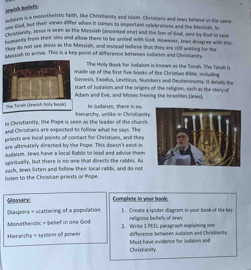 Jewish beliefs: 
Judaism is a monotheistic faith, like Christianity and Islam. Christians and Jews believe in the same 
one God, but their views differ when it comes to important celebrations and the Messiah. In 
Christianity, Jesus is seen as the Messiah (anointed one) and the Son of God, sent by God to save 
humanity from their sins and allow them to be united with God. However, Jews disagree with this. 
They do not see Jesus as the Messiah, and instead believe that they are still waiting for the 
Messiah to arrive. This is a key point of difference between Judaism and Christianity. 
The Holy Book for Judaism is known as the Torah. The Torah is 
de up of the first five books of the Christian Bible, including 
nesis, Exodus, Leviticus, Numbers and Deuteronomy. It details the 
rt of Judaism and the origins of the religion, such as the story of 
am and Eve, and Moses freeing the Israelites (Jews). 
In Judaism, there is no 
hierarchy, unlike in Christianity 
In Christianity, the Pope is seen as the leader of the church 
and Christians are expected to follow what he says. The 
priests are local points of contact for Christians, and they 
are ultimately directed by the Pope. This doesn’t exist in 
Judaism. Jews have a local Rabbi to lead and advise them 
spiritually, but there is no one that directs the rabbis. As 
such, Jews listen and follow their local rabbi, and do not 
listen to the Christian priests or Pope. 
Glossary: Complete in your book: 
Diaspora = scattering of a population 1. Create a spider diagram in your book of the key 
religious beliefs of Jews 
Monotheistic = belief in one God 
2. Write 1 PEEL paragraph explaining one 
Hierarchy = system of power difference between Judaism and Christianity. 
Must have evidence for Judaism and 
Christianity.