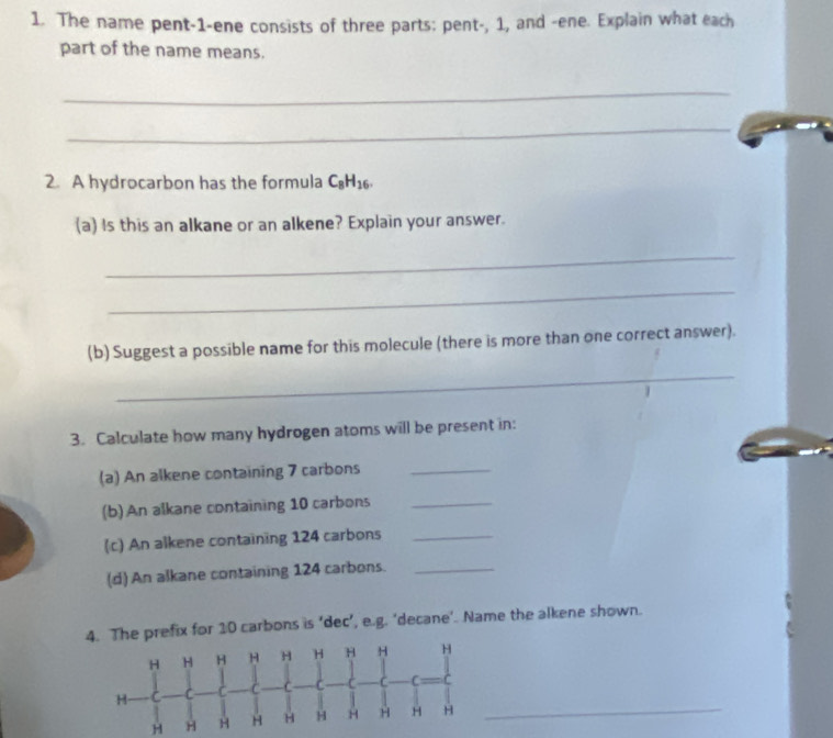 The name pent-1-ene consists of three parts: pent-, 1, and -ene. Explain what each 
part of the name means. 
_ 
_ 
2. A hydrocarbon has the formula C_8H_16. 
(a) Is this an alkane or an alkene? Explain your answer. 
_ 
_ 
(b) Suggest a possible name for this molecule (there is more than one correct answer). 
_ 
3. Calculate how many hydrogen atoms will be present in: 
(a) An alkene containing 7 carbons_ 
(b)An alkane containing 10 carbons_ 
(c) An alkene containing 124 carbons_ 
(d) An alkane containing 124 carbons._ 
x for 10 carbons is ‘dec’, e.g. ‘decane’. Name the alkene shown.
H H
_