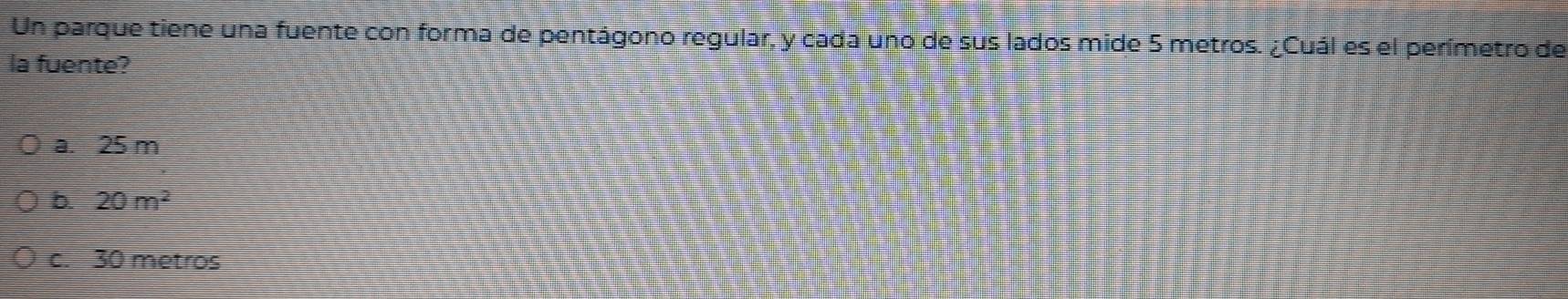 Un parque tiene una fuente con forma de pentágono regular, y cada uno de sus lados mide 5 metros. ¿Cuál es el perímetro de
la fuente?
a. 25 m
b. 20m^2
c. 30 metros