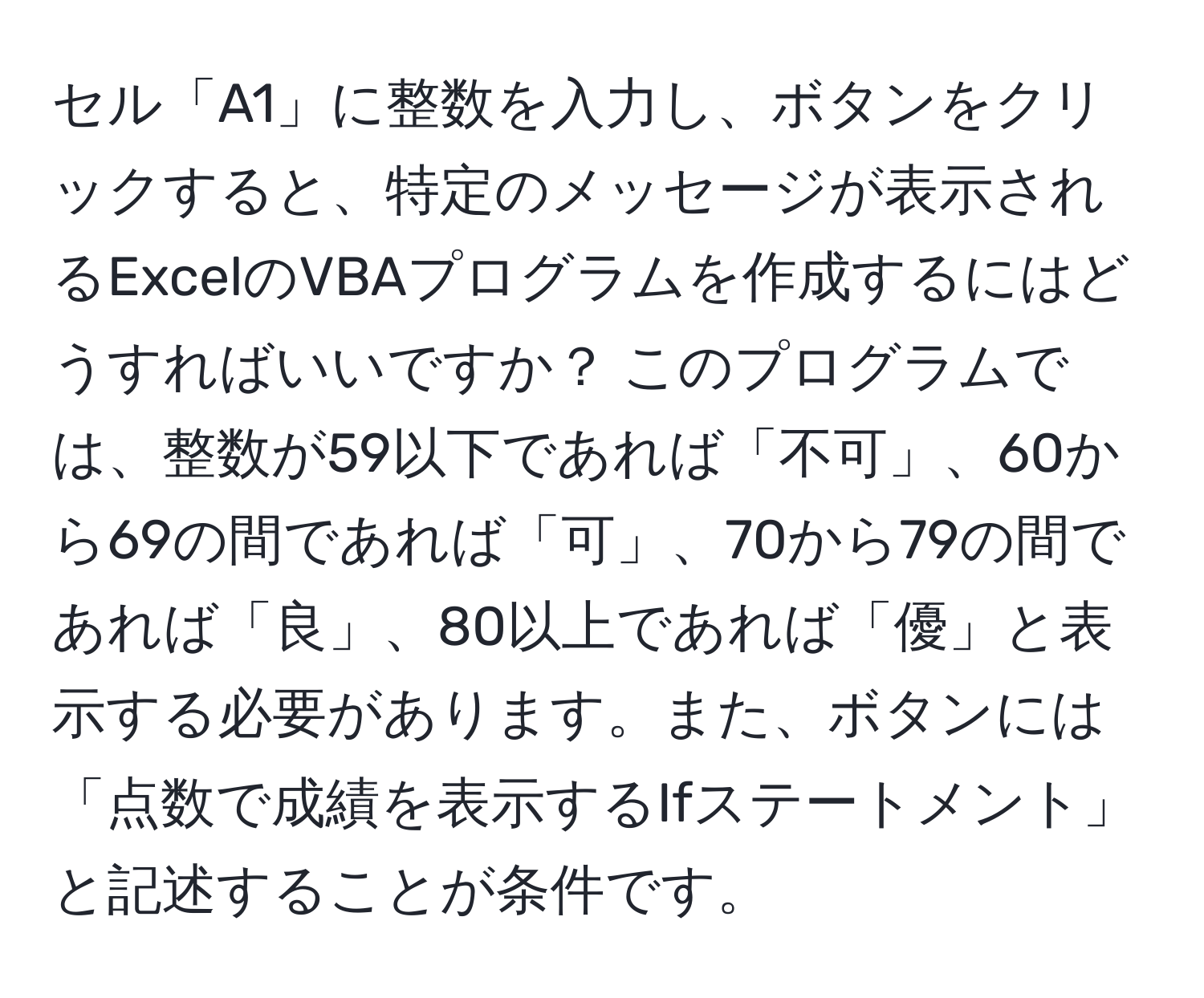 セル「A1」に整数を入力し、ボタンをクリックすると、特定のメッセージが表示されるExcelのVBAプログラムを作成するにはどうすればいいですか？ このプログラムでは、整数が59以下であれば「不可」、60から69の間であれば「可」、70から79の間であれば「良」、80以上であれば「優」と表示する必要があります。また、ボタンには「点数で成績を表示するIfステートメント」と記述することが条件です。