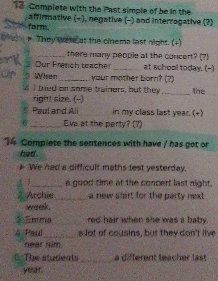 Complete with the Past simple of be in the 
affirmative (+), negative (-) and interrogative (?) 
form. 
They were at the cinema last night. (+) 
_there many people at the concert? (?) 
2 Our French teacher_ at school today. (-) 
3 When_ your mother born? (?) 
4 Itried on some trainers, but they _the 
right size. (-) 
5 Paul and Ali_ in my class last year. (+) 
6 _Eva at the party? (?) 
14 Compiete the sentences with have / has got or 
had. 
We had a difficult maths test yesterday. 
1 1_ a good time at the concert last night. 
2 Archie_ a new shirt for the party next 
week. 
3 Emma _red hair when she was a baby. 
4 Paul_ a lot of cousins, but they don't live 
near him. 
The students_ a different teacher last 
year.