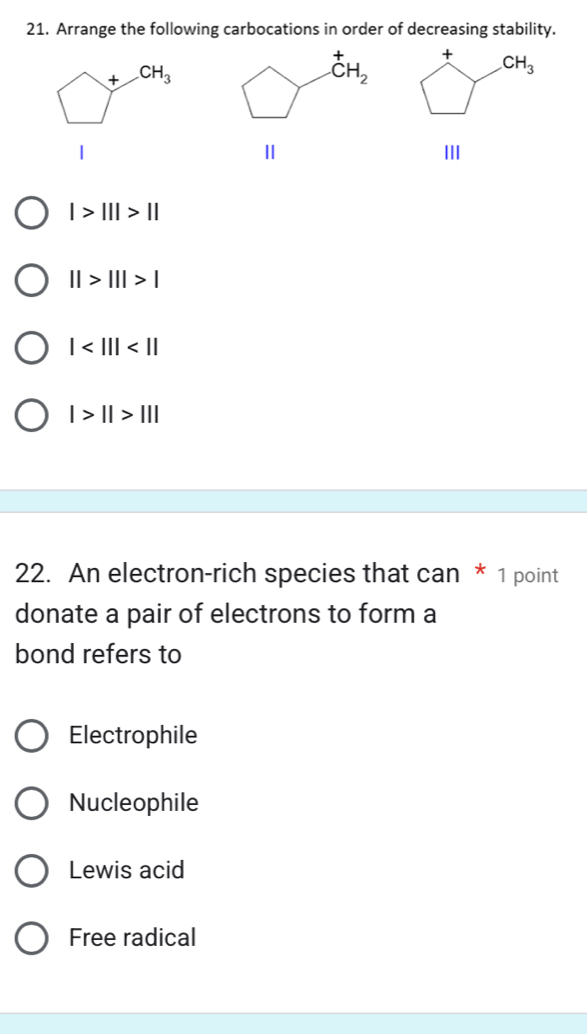 Arrange the following carbocations in order of decreasing stability.
+
+ CH_3
CH_2
CH_3
1
Ⅱ
II
|>|||>||
||>|||>|
|
l>1l>11l
22. An electron-rich species that can * 1 point
donate a pair of electrons to form a
bond refers to
Electrophile
Nucleophile
Lewis acid
Free radical