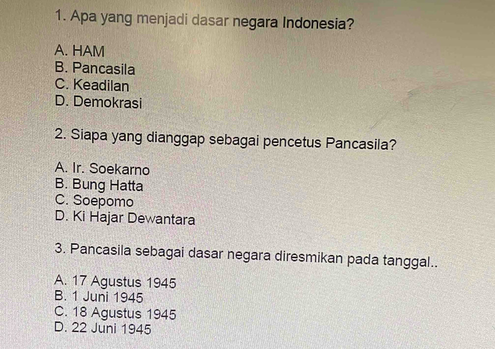 Apa yang menjadi dasar negara Indonesia?
A. HAM
B. Pancasila
C. Keadilan
D. Demokrasi
2. Siapa yang dianggap sebagai pencetus Pancasila?
A. Ir. Soekarno
B. Bung Hatta
C. Soepomo
D. Ki Hajar Dewantara
3. Pancasila sebagai dasar negara diresmikan pada tanggal..
A. 17 Agustus 1945
B. 1 Juni 1945
C. 18 Agustus 1945
D. 22 Juni 1945