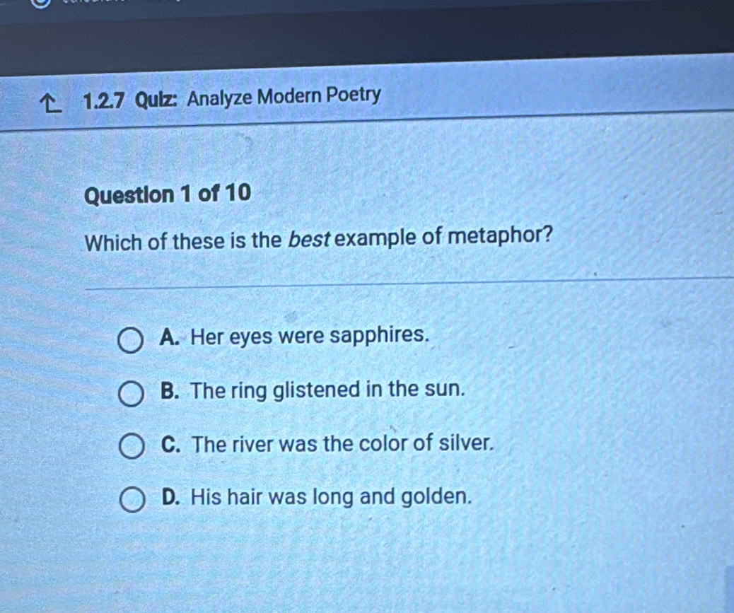 Analyze Modern Poetry
Question 1 of 10
Which of these is the best example of metaphor?
A. Her eyes were sapphires.
B. The ring glistened in the sun.
C. The river was the color of silver.
D. His hair was long and golden.