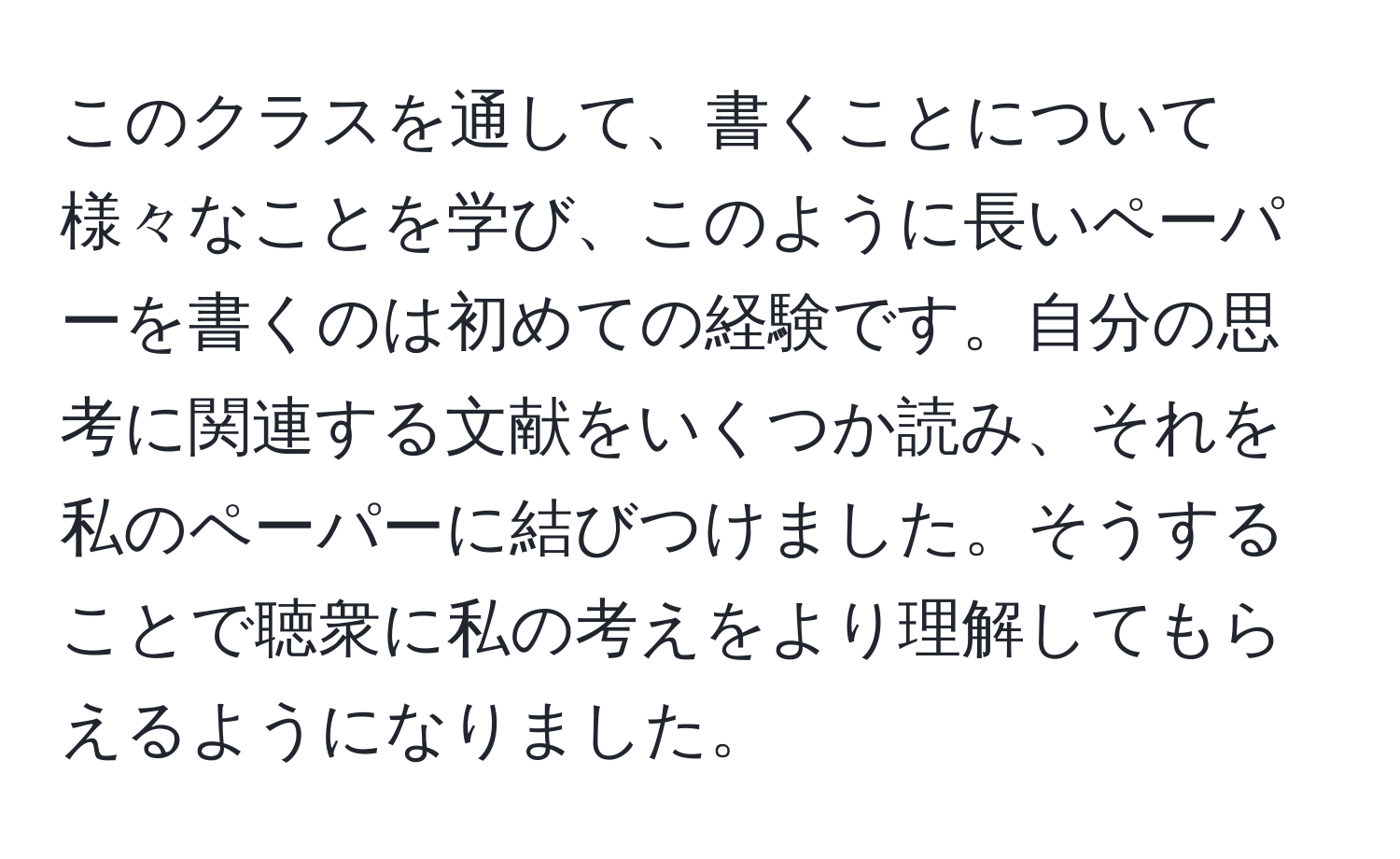 このクラスを通して、書くことについて様々なことを学び、このように長いペーパーを書くのは初めての経験です。自分の思考に関連する文献をいくつか読み、それを私のペーパーに結びつけました。そうすることで聴衆に私の考えをより理解してもらえるようになりました。