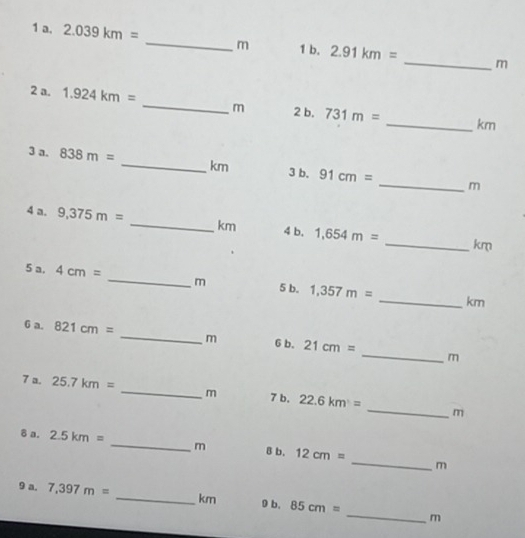 2.039km= _ m 1 b. 2.91km=
_ m
2 a. 1.924km= _ m 2 b. 731m= _ km
3 a. 838m= _ km 3 b. 91cm= _ m
4 a. 9,375m= _ km 4 b. 1,654m= _ km
5 a. 4cm= _ m 5 b. 1,357m= _ km
6 a. 821cm= _ m 6 b. 21cm= _ m
_ 
7 a. 25.7km= _ m 7 b. 22.6km=
m 
_ 
δ a. 2.5km= _ m 8 b. 12cm=
m 
_ 
9 a. 7,397m= _ km 0 b. 85cm=
m