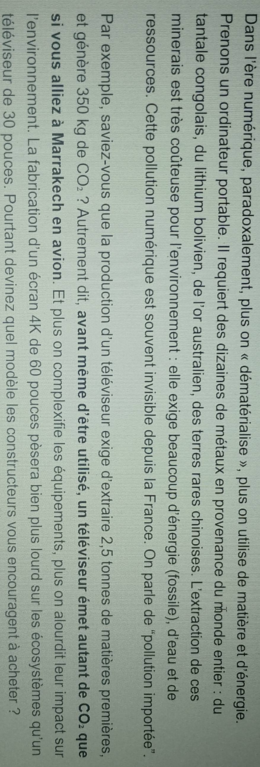 Dans l'ère numérique, paradoxalement, plus on « dématérialise », plus on utilise de matière et d'énergie. 
Prenons un ordinateur portable. Il requiert des dizaines de métaux en provenance du monde entier : du 
tantale congolais, du lithium bolivien, de l'or australien, des terres rares chinoises. L'extraction de ces 
minerais est très coûteuse pour l'environnement : elle exige beaucoup d'énergie (fossile), d'eau et de 
ressources. Cette pollution numérique est souvent invisible depuis la France. On parle de “pollution importée”. 
Par exemple, saviez-vous que la production d'un téléviseur exige d'extraire 2,5 tonnes de matières premières, 
et génère 350 kg de CO_2 ? Autrement dit, avant même d'être utilisé, un téléviseur émet autant de I CO_2 que 
si vous alliez à Marrakech en avion. Et plus on complexifie les équipements, plus on alourdit leur impact sur 
l'environnement. La fabrication d'un écran 4K de 60 pouces pèsera bien plus lourd sur les écosystèmes qu'un 
téléviseur de 30 pouces. Pourtant devinez quel modèle les constructeurs vous encouragent à acheter ?