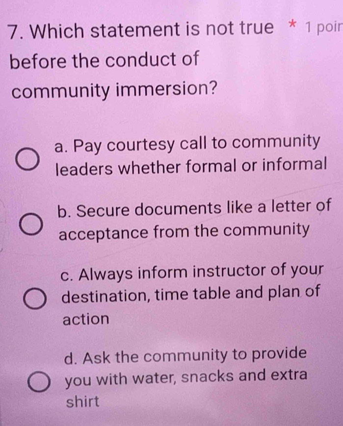 Which statement is not true * 1 poin
before the conduct of
community immersion?
a. Pay courtesy call to community
leaders whether formal or informal
b. Secure documents like a letter of
acceptance from the community
c. Always inform instructor of your
destination, time table and plan of
action
d. Ask the community to provide
you with water, snacks and extra
shirt