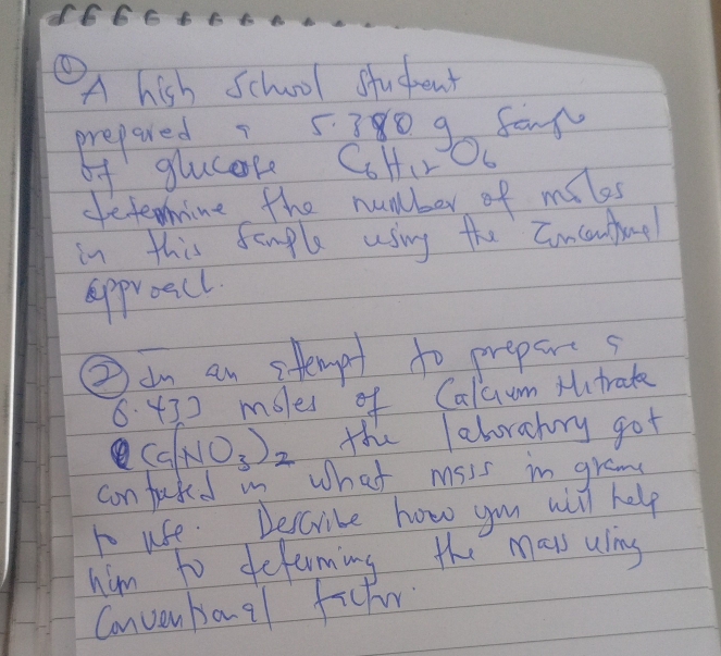 d666 F 
① 
A hish School student 
prepared 5380 g fan 
bf glucese CoHire ) 
defeoime the number of miles
in this femple using the Concuntae 
approacl 
②am an stempt to prepars
6. 430 mbles of Caluum Mtrake 
(Ca(NO_3)_2 the leborahry got 
con fuked mn what msss in gram 
to use. beccribe how you will help 
him to defuming the mays uling 
Convenbanal ficter