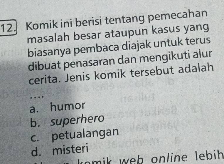 Komik ini berisi tentang pemecahan
masalah besar ataupun kasus yang
biasanya pembaca diajak untuk terus
dibuat penasaran dan mengikuti alur
cerita. Jenis komik tersebut adalah
. ..
a. humor
b. superhero
c. petualangan
d. misteri
mik web online lebih .