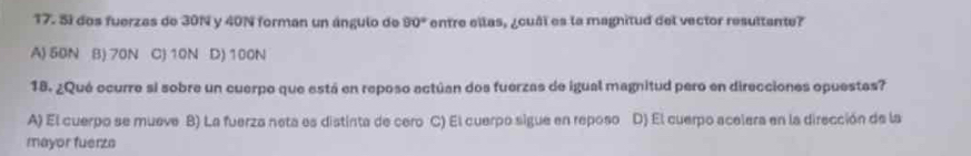 Sí dos fuerzas de 30N y 40N forman un ángulo de 90° entre ellas, ¿cuâi es la magnitud del vector resultante?
A) 50N B) 70N C) 10N D) 100N
18. ¿Qué ocurre si sobre un cuerpo que está en reposo actúan dos fuerzas de igual magnitud pero en direcciones opuestas?
A) El cuerpo se mueve B) La fuerza neta es distinta de cero C) El cuerpo sigue en reposo D) El cuerpo acelera en la dirección de la
mayor fuerzs