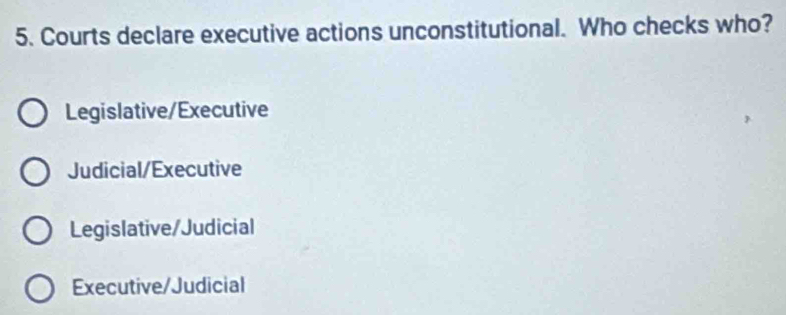 Courts declare executive actions unconstitutional. Who checks who?
Legislative/Executive
Judicial/Executive
Legislative/Judicial
Executive/Judicial