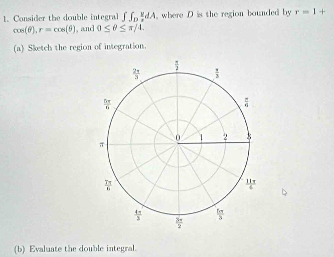 Consider the double integral ∈t ∈t _D y/x dA , where D is the region bounded by r=1+
cos (θ ),r=cos (θ ) , and 0≤ θ ≤ π /4.
(a) Sketch the region of integration.
(b) Evaluate the double integral.