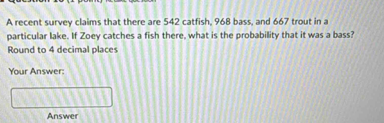 A recent survey claims that there are 542 catfish, 968 bass, and 667 trout in a 
particular lake. If Zoey catches a fish there, what is the probability that it was a bass? 
Round to 4 decimal places 
Your Answer: 
Answer