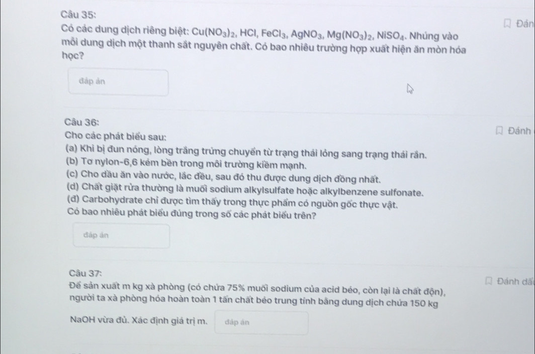 Đán 
Có các dung dịch riêng biệt: Cu(NO_3)_2, HCl, FeCl_3, AgNO_3, Mg(NO_3)_2, NiSO_4. Nhúng vào 
mỗi dung dịch một thanh sắt nguyên chất. Có bao nhiêu trường hợp xuất hiện ăn mòn hóa 
học? 
đáp ản 
Câu 36: 
Cho các phát biểu sau: 
Đánh 
(a) Khi bị đun nóng, lòng trắng trứng chuyển từ trạng thái lỏng sang trạng thái rần. 
(b) Tơ nylon -6, 6 kém bền trong môi trường kiềm mạnh. 
(c) Cho dầu ăn vào nước, lắc đều, sau đó thu được dung dịch đồng nhất. 
(d) Chất giặt rửa thường là muối sodium alkylsulfate hoặc alkylbenzene sulfonate. 
(đ) Carbohydrate chỉ được tìm thấy trong thực phẩm có nguồn gốc thực vật. 
Có bao nhiêu phát biểu đúng trong số các phát biểu trên? 
đáp án 
Câu 37: 
Đánh đấi 
Để sản xuất m kg xà phòng (có chứa 75% muối sodium của acid béo, còn lại là chất độn), 
người ta xà phòng hóa hoàn toàn 1 tấn chất béo trung tính bằng dung dịch chứa 150 kg
NaOH vừa đủ. Xác định giá trị m. dáp án