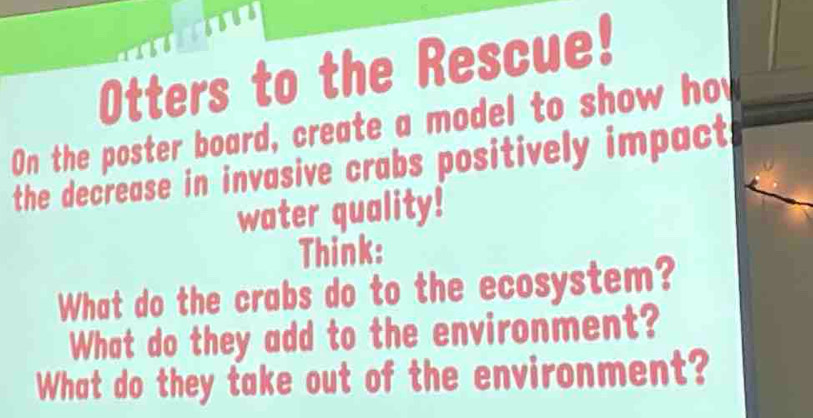 Otters to the Rescue! 
On the poster board, create a model to show ho 
the decrease in invasive crabs positively impact 
water quality! 
Think: 
What do the crabs do to the ecosystem? 
What do they add to the environment? 
What do they take out of the environment?