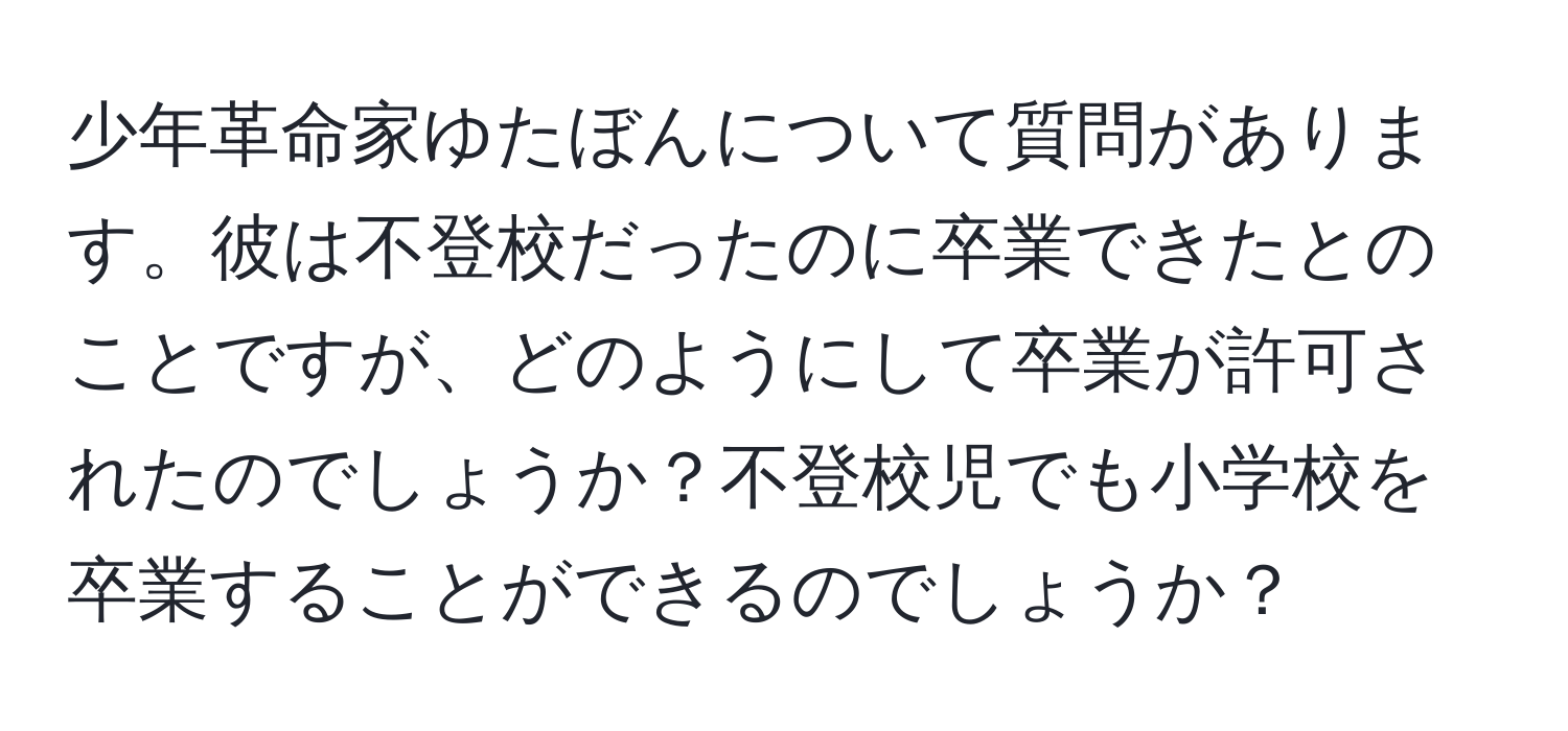 少年革命家ゆたぼんについて質問があります。彼は不登校だったのに卒業できたとのことですが、どのようにして卒業が許可されたのでしょうか？不登校児でも小学校を卒業することができるのでしょうか？