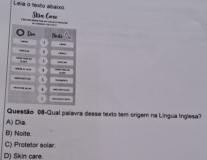 Leia o texto abaixo.
kin Care
a mélmon drdem parn 
Questão 08-Qual palavra desse texto tem origem na Língua Inglesa?
A) Dia.
B) Noite.
C) Protetor solar.
D) Skin care.