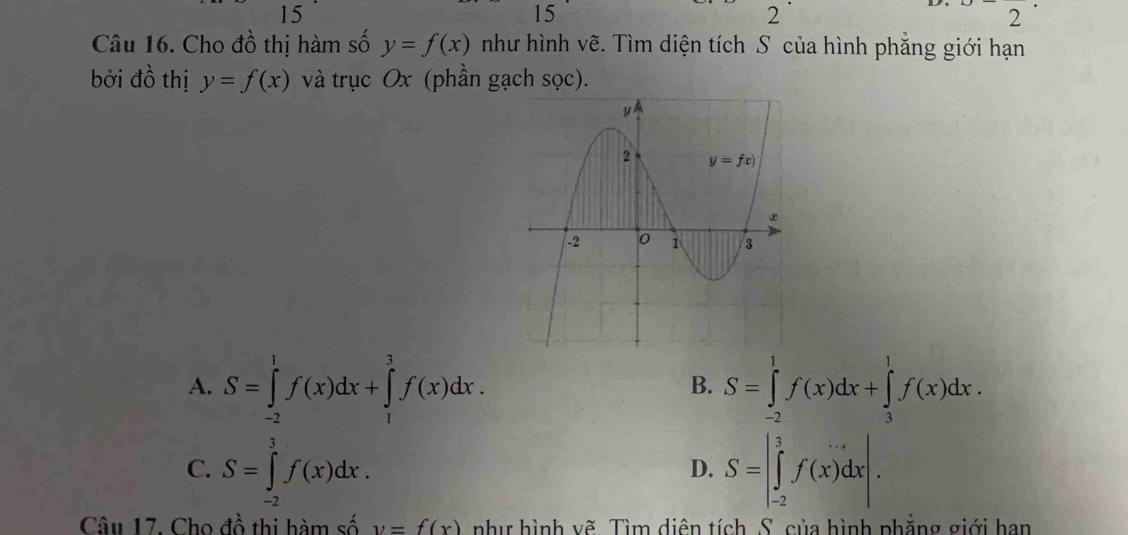 15
15
2
2^(·)
Câu 16. Cho đồ thị hàm số y=f(x) như hình vẽ. Tìm diện tích S của hình phẳng giới hạn
bởi đồ thị y=f(x) và trục Ox (phần gạch sọc).
A. S=∈tlimits _(-2)^1f(x)dx+∈tlimits _1^3f(x)dx. S=∈tlimits _(-2)^1f(x)dx+∈tlimits _3^1f(x)dx.
B.
C. S=∈tlimits _(-2)^3f(x)dx. S=|∈tlimits _(-2)^3f(x)dx|.
D.
Câu 17. Cho đồ thi hàm số y=f(x) như hình vẽ. Tìm diên tích S. của hình phẳng giới han