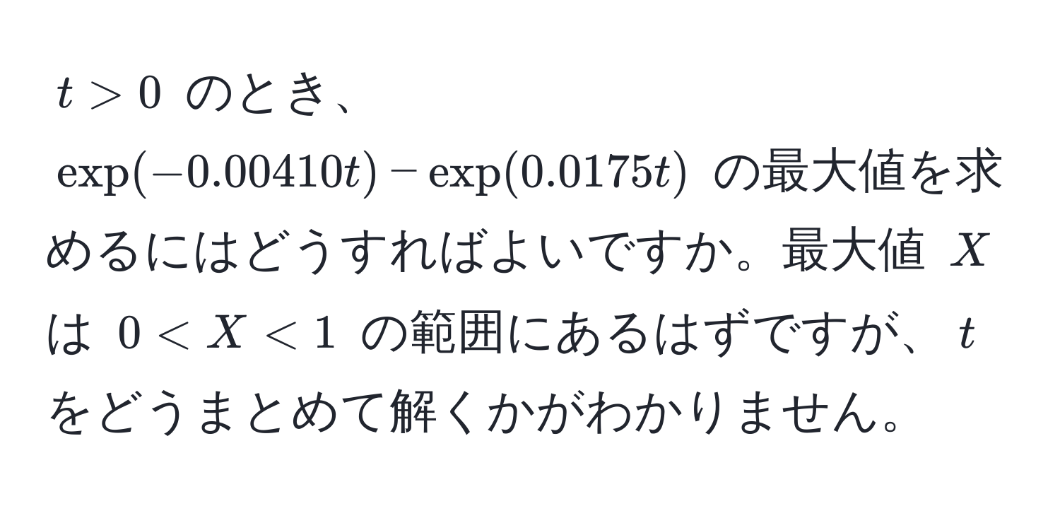 $t > 0$ のとき、$exp(-0.00410t) - exp(0.0175t)$ の最大値を求めるにはどうすればよいですか。最大値 $X$ は $0 < X < 1$ の範囲にあるはずですが、$t$ をどうまとめて解くかがわかりません。