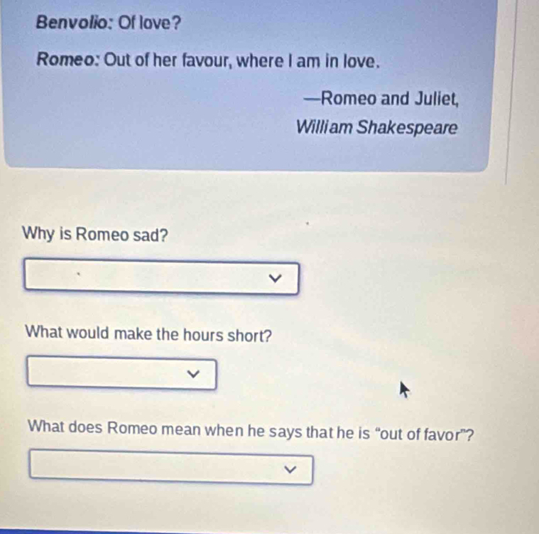 Benvolio: Of love? 
Romeo: Out of her favour, where I am in love. 
—Romeo and Juliet, 
William Shakespeare 
Why is Romeo sad? 
v 
What would make the hours short? 
v 
What does Romeo mean when he says that he is “out of favor”? 
v