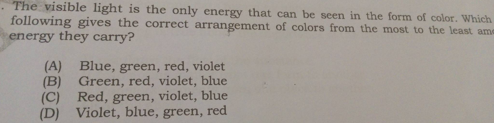 a The visible light is the only energy that can be seen in the form of color. Which
following gives the correct arrangement of colors from the most to the least ame
energy they carry?
(A) Blue, green, red, violet
(B) Green, red, violet, blue
(C) Red, green, violet, blue
(D) Violet, blue, green, red