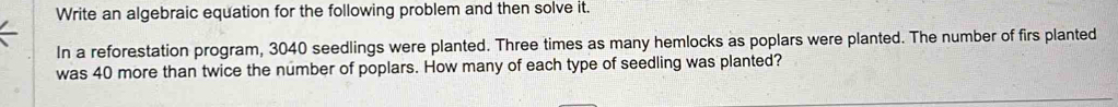 Write an algebraic equation for the following problem and then solve it. 
In a reforestation program, 3040 seedlings were planted. Three times as many hemlocks as poplars were planted. The number of firs planted 
was 40 more than twice the number of poplars. How many of each type of seedling was planted?