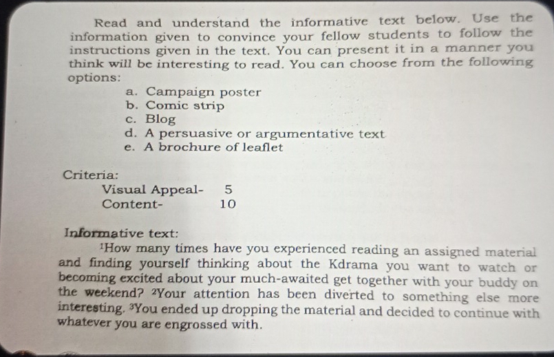 Read and understand the informative text below. Use the
information given to convince your fellow students to follow the
instructions given in the text. You can present it in a manner you
think will be interesting to read. You can choose from the following
options:
a. Campaign poster
b. Comic strip
c. Blog
d. A persuasive or argumentative text
e. A brochure of leaflet
Criteria:
Visual Appeal- 5
Content- 10
Informative text:
¹How many times have you experienced reading an assigned material
and finding yourself thinking about the Kdrama you want to watch or
becoming excited about your much-awaited get together with your buddy on
the weekend? ?Your attention has been diverted to something else more
interesting. ?You ended up dropping the material and decided to continue with
whatever you are engrossed with.