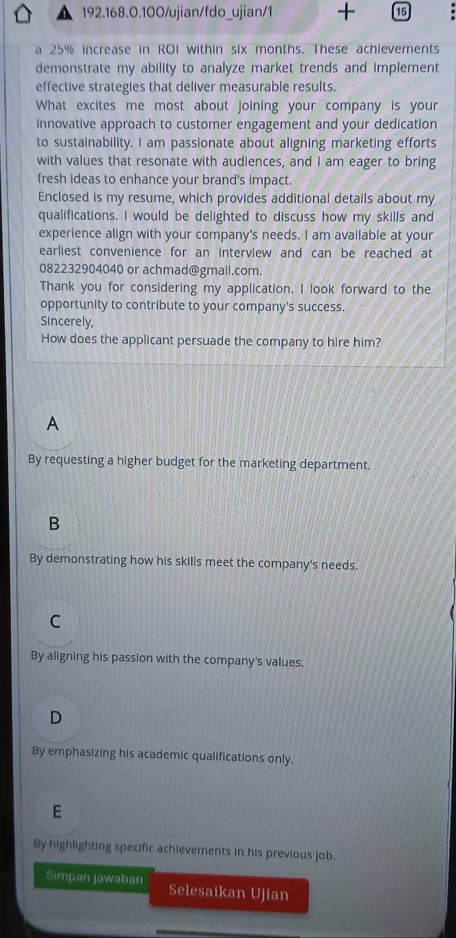 192.168.0.100/ujian/fdo_ujian/1 + 15
a 25% increase in ROI within six months. These achievements
demonstrate my ability to analyze market trends and implement
effective strategies that deliver measurable results.
What excites me most about joining your company is your
innovative approach to customer engagement and your dedication
to sustainability. I am passionate about aligning marketing efforts
with values that resonate with audiences, and I am eager to bring
fresh ideas to enhance your brand's impact.
Enclosed is my resume, which provides additional details about my
qualifications. I would be delighted to discuss how my skills and
experience align with your company's needs. I am available at your
earliest convenience for an interview and can be reached at
082232904040 or achmad@gmail.com.
Thank you for considering my application. I look forward to the
opportunity to contribute to your company's success.
Sincerely,
How does the applicant persuade the company to hire him?
A
By requesting a higher budget for the marketing department.
B
By demonstrating how his skills meet the company's needs.
C
By aligning his passion with the company's values.
D
By emphasizing his academic qualifications only.
E
By highlighting specific achievements in his previous job.
Simpan jawaban Selesaikan Ujian