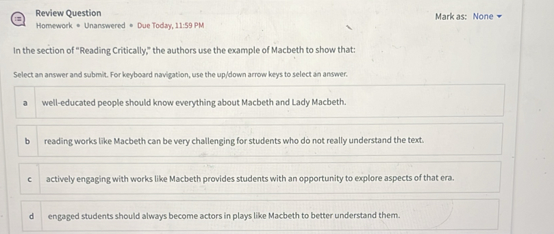 Review Question
Homework • Unanswered • Due Today, 11:59 PM Mark as: None
In the section of “Reading Critically,” the authors use the example of Macbeth to show that:
Select an answer and submit. For keyboard navigation, use the up/down arrow keys to select an answer.
a well-educated people should know everything about Macbeth and Lady Macbeth.
b reading works like Macbeth can be very challenging for students who do not really understand the text.
c actively engaging with works like Macbeth provides students with an opportunity to explore aspects of that era.
dì engaged students should always become actors in plays like Macbeth to better understand them.