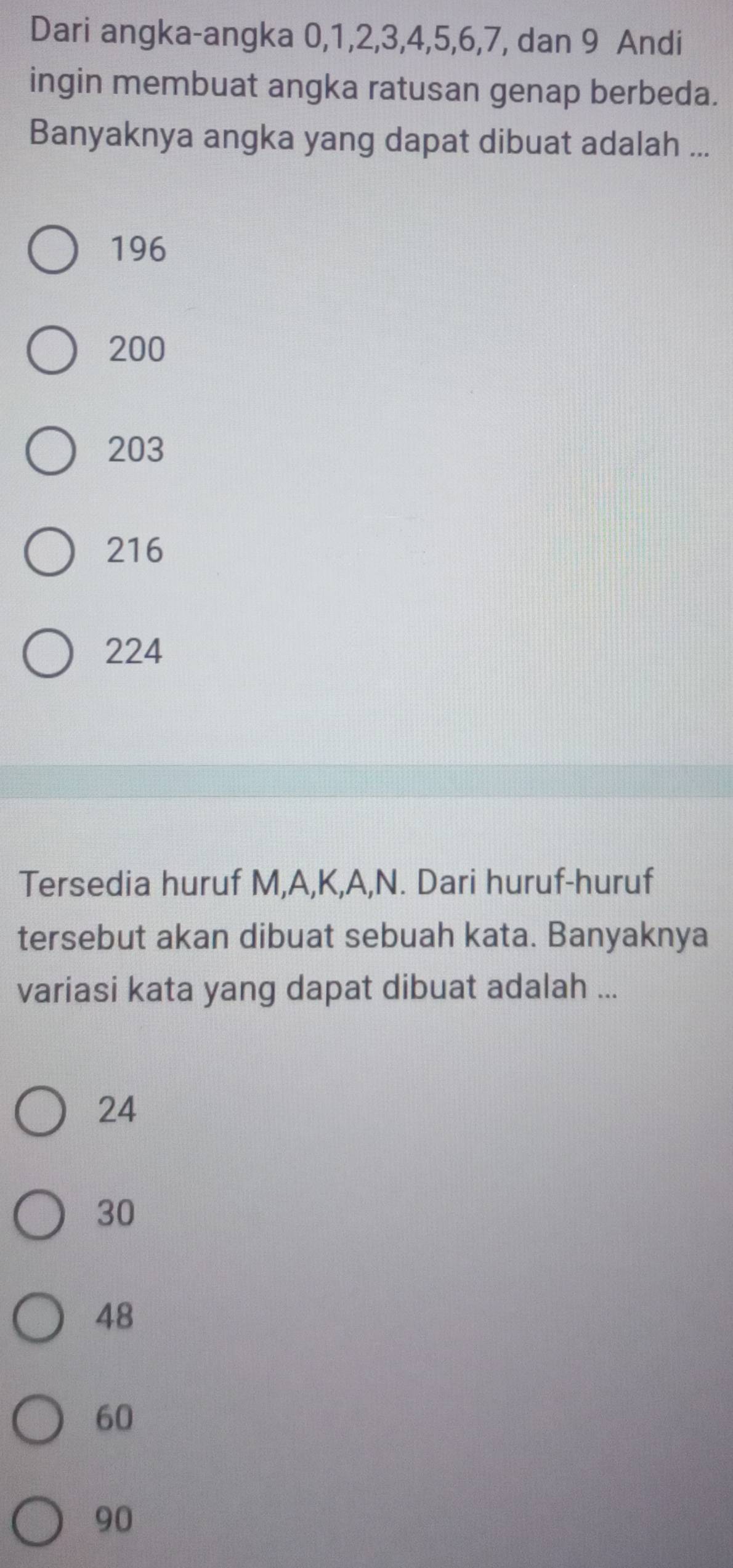 Dari angka-angka 0, 1, 2, 3, 4, 5, 6, 7, dan 9 Andi
ingin membuat angka ratusan genap berbeda.
Banyaknya angka yang dapat dibuat adalah ...
196
200
203
216
224
Tersedia huruf M, A, K, A, N. Dari huruf-huruf
tersebut akan dibuat sebuah kata. Banyaknya
variasi kata yang dapat dibuat adalah ...
24
30
48
60
90