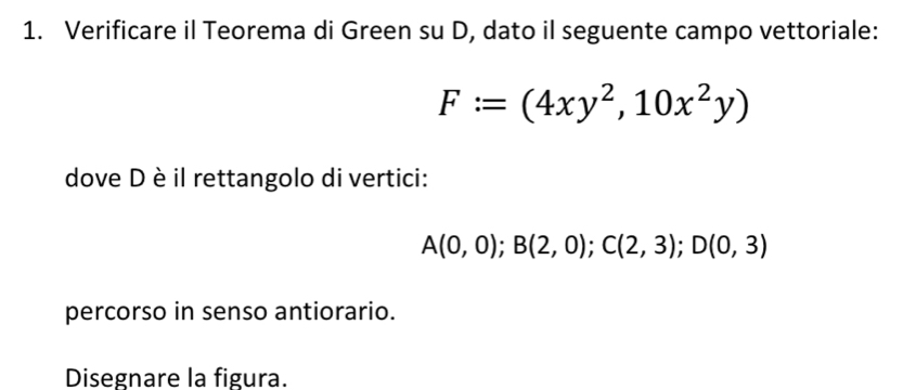 Verificare il Teorema di Green su D, dato il seguente campo vettoriale:
F:=(4xy^2,10x^2y)
dove D è il rettangolo di vertici:
A(0,0); B(2,0); C(2,3); D(0,3)
percorso in senso antiorario. 
Disegnare la figura.